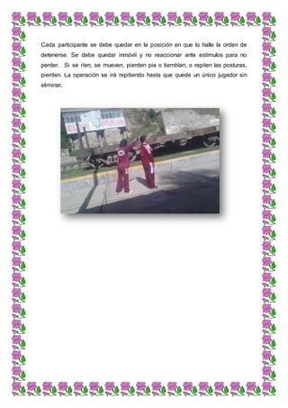 Cada participante se debe quedar en la posición en que lo halle la orden de
detenerse. Se debe quedar inmóvil y no reaccionar ante estímulos para no
perder. Si se ríen, se mueven, pierden pie o tiemblan, o repiten las posturas,
pierden. La operación se irá repitiendo hasta que quede un único jugador sin
eliminar.
 