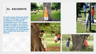 EL ESCONDITE
En este juego antes de iniciar
a jugar, se escoge el lugar y
se sortea o se escoge al
participante que va a contar,
se tapa los ojos y se coloca
detrás un árbol o en la pared,
el resto de los participantes
se esconden y el participante
que cuenta los tiene que ir a
buscar.
 