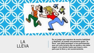 LA
LLEVA
Es un juego que requiere de mucha habilidad
y destreza, se queda una persona quien “la
lleva” que debe perseguir a los participantes
que con solo tocarlo ese se queda y ese debe
seguir a los demás hasta que toque a otro
para que la lleve y así sucesivamente.
 