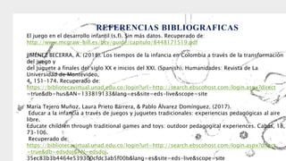 REFERENCIAS BIBLIOGRAFICAS
El juego en el desarrollo infantil (s.f). Sin más datos. Recuperado de:
http://www.mcgraw-hill.es/bcv/guide/capitulo/8448171519.pdf
JIMÉNEZ BECERRA, A. (2018). Los tiempos de la infancia en Colombia a través de la transformación
del juego y
del juguete a finales del siglo XX e inicios del XXI. (Spanish). Humanidades: Revista de La
Universidad de Montevideo,
4, 151–174. Recuperado de:
https://bibliotecavirtual.unad.edu.co/login?url=http://search.ebscohost.com/login.aspx?direct
=true&db=hus&AN=133819133&lang=es&site=eds-live&scope=site
María Tejero Muñoz, Laura Prieto Barrera, & Pablo Álvarez Domínguez. (2017).
Educar a la infancia a través de juegos y juguetes tradicionales: experiencias pedagógicas al aire
libre.
Educate children through traditional games and toys: outdoor pedagogical experiences. Cabás, 18,
73–106.
Recuperado de:
https://bibliotecavirtual.unad.edu.co/login?url=http://search.ebscohost.com/login.aspx?direct
=true&db=edsdoj&AN=edsdoj.
35ec83b3b4464e539300cfdc3ab5f00b&lang=es&site=eds-live&scope=site
 