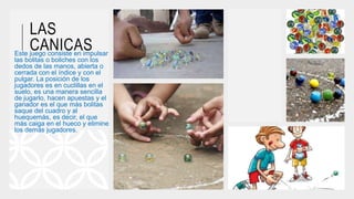LAS
CANICASEste juego consiste en impulsar
las bolitas o boliches con los
dedos de las manos, abierta o
cerrada con el índice y con el
pulgar. La posición de los
jugadores es en cuclillas en el
suelo, es una manera sencilla
de jugarlo, hacen apuestas y el
ganador es el que más bolitas
saque del cuadro y al
huequemás, es decir, el que
más caiga en el hueco y elimine
los demás jugadores.
 