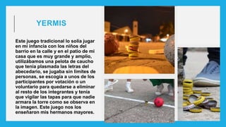 YERMIS
Este juego tradicional lo solía jugar
en mi infancia con los niños del
barrio en la calle y en el patio de mi
casa que es muy grande y amplio,
utilizábamos una pelota de caucho
que tenia plasmada las letras del
abecedario, se jugaba sin limites de
personas, se escogía a unos de los
participantes por votación o un
voluntario para quedarse a eliminar
al resto de los integrantes y tenía
que vigilar las tapas para que nadie
armara la torre como se observa en
la imagen. Este juego nos los
enseñaron mis hermanos mayores.
 
