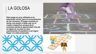 LA GOLOSA
Este juego es muy utilizado en la
educación inicial, para el conocimientos
de los números. El juego consiste en
lanzar una piedra y debe caer en el
cuadro respectivo, porque de lo
contrario pierde la oportunidad. Una de
la reglas es no pisar la raya
manteniendo el equilibrio y así lograr
llegar a la meta propuesta.
 
