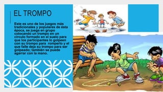 EL TROMPO
Este es uno de los juegos más
tradicionales y populares de ésta
época, se juega en grupo
colocando un trompo en un
circulo formado en el suelo para
que los participantes lo golpeen
con su trompo para romperlo y el
que falle deja su trompo para ser
golpeado; también se puede
agarrar con la mano.
 