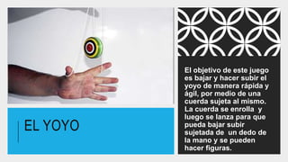 EL YOYO
El objetivo de este juego
es bajar y hacer subir el
yoyo de manera rápida y
ágil, por medio de una
cuerda sujeta al mismo.
La cuerda se enrolla y
luego se lanza para que
pueda bajar subir
sujetada de un dedo de
la mano y se pueden
hacer figuras.
 