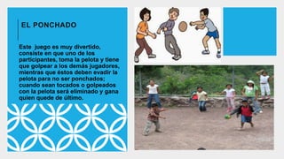 EL PONCHADO
Este juego es muy divertido,
consiste en que uno de los
participantes, toma la pelota y tiene
que golpear a los demás jugadores,
mientras que éstos deben evadir la
pelota para no ser ponchados;
cuando sean tocados o golpeados
con la pelota será eliminado y gana
quien quede de último.
 