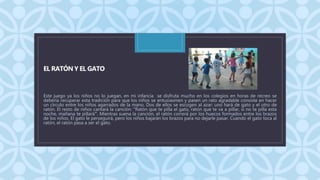C
EL RATÓN Y EL GATO
Este juego ya los niños no lo juegan, en mi infancia se disfruta mucho en los colegios en horas de recreo se
debería recuperar esta tradición para que los niños se entusiasmen y pasen un rato agradable consiste en hacer
un círculo entre los niños agarrados de la mano. Dos de ellos se escogen al azar: uno hará de gato y el otro de
ratón. El resto de niños cantará la canción: "Ratón que te pilla el gato, ratón que te va a pillar, si no te pilla esta
noche, mañana te pillará". Mientras suena la canción, el ratón correrá por los huecos formados entre los brazos
de los niños. El gato le perseguirá, pero los niños bajarán los brazos para no dejarle pasar. Cuando el gato toca al
ratón, el ratón pasa a ser el gato.
 