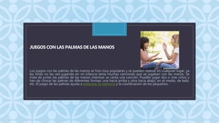 C
JUEGOS CON LAS PALMAS DE LAS MANOS
Los juegos con las palmas de las manos se hizo muy populares y se pueden realizar en cualquier lugar, ya
las niñas no las veo jugando en mi infancia tenia muchas canciones que se jugaban con las manos. Se
trata de juntar las palmas de las manos mientras se canta una canción. Pueden jugar dos o más niños y
han de chocar las palmas de diferentes formas: una hacia arriba y otra hacia abajo, en el medio, de lado,
etc. El juego de las palmas ayuda a potenciar la memoria y la coordinación de los pequeños.
 