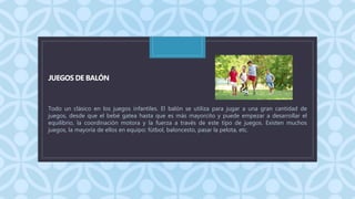 C
JUEGOS DE BALÓN
Todo un clásico en los juegos infantiles. El balón se utiliza para jugar a una gran cantidad de
juegos, desde que el bebé gatea hasta que es más mayorcito y puede empezar a desarrollar el
equilibrio, la coordinación motora y la fuerza a través de este tipo de juegos. Existen muchos
juegos, la mayoría de ellos en equipo: fútbol, baloncesto, pasar la pelota, etc.
 