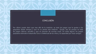 C
CONCLUSIÓN
Por ultimo puedo decir que mas allá de la tradición, se trata de juegos que le gustan a los
pequeños desde siempre y que no se pierda esta tradición . Quizás, sea así porque se trata
de juegos clásicos, sencillos y que no precisan de muchas cosas. Sin duda alguna, los juegos
populares estimular el desarrollo físico e intelectual de los niños y la capacidad por hacer amigos.
 