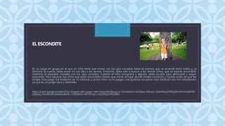 C
EL ESCONDITE
Es un juego en grupo en el que un niño tiene que contar con los ojos cerrados hasta el número que se acuerde entre todos y, al
terminar la cuenta, debe avisar en voz alta a los demás. Entonces, debe salir a buscar a los demás niños, que se habrán escondido
mientras el pequeño contaba con los ojos cerrados. Cuando el niño encuentra a alguien, debe tocarlo para eliminarlo y seguir
buscando. Para salvarse, los niños que están escondidos tienen que correr al lugar donde estaba contando y tocarlo antes de que les
atrape. Este juego fue tradición en mi infancia y ya los niños no lo juegan, me gustaría recuperar esta tradición con mis estudiantes
ya que es un juego sano y divertido.
https://www.google.es/search?q=imagen+del+juego+del+escondite&source=lnms&tbm=isch&sa=X&ved=2ahUKEwj54fWpj9vrAhVHx1kKHfH
QDpgQ_AUoAXoECAwQAw&biw=1366&bih=657#imgrc=t6yZD6pYHPyZBM
 