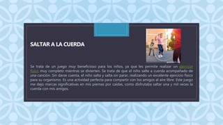 C
SALTAR A LA CUERDA
Se trata de un juego muy beneficioso para los niños, ya que les permite realizar un ejercicio
físico muy completo mientras se divierten. Se trata de que el niño salte a cuerda acompañado de
una canción. Sin darse cuenta, el niño salta y salta sin parar, realizando un excelente ejercicio físico
para su organismo. Es una actividad perfecta para compartir con los amigos al aire libre. Este juego
me dejo marcas significativas en mis piernas por caídas, como disfrutaba saltar una y mil veces la
cuerda con mis amigos.
 