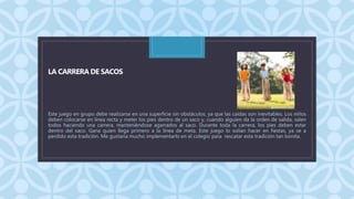 C
LA CARRERA DE SACOS
Este juego en grupo debe realizarse en una superficie sin obstáculos, ya que las caídas son inevitables. Los niños
deben colocarse en línea recta y meter los pies dentro de un saco y, cuando alguien da la orden de salida, salen
todos haciendo una carrera, manteniéndose agarrados al saco. Durante toda la carrera, los pies deben estar
dentro del saco. Gana quien llega primero a la línea de meta. Este juego lo solían hacer en fiestas, ya se a
perdido esta tradición. Me gustaría mucho implementarlo en el colegio para rescatar esta tradición tan bonita.
 