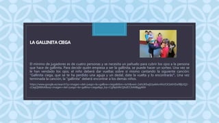 C
LA GALLINITA CIEGA
El mínimo de jugadores es de cuatro personas y se necesita un pañuelo para cubrir los ojos a la persona
que hace de gallinita. Para decidir quién empieza a ser la gallinita, se puede hacer un sorteo. Una vez se
le han vendado los ojos, el niño deberá dar vueltas sobre sí mismo cantando la siguiente canción:
"Gallinita ciega, que se te ha perdido una aguja y un dedal, date la vuelta y lo encontrarás". Una vez
terminada la canción, la "gallinita" deberá encontrar a los demás niños.
https://www.google.es/search?q=imagen+del+juego+la+gallina+ciega&tbm=isch&ved=2ahUKEwjIzJyeldvrAhUCK1kKHZw9BjUQ2-
cCegQIABAA&oq=imagen+del+juego+la+gallina+ciega&gs_lcp=CgNpbWcQAzICCAA6BggAEA
 