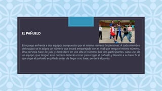 C
EL PAÑUELO
Este juego enfrenta a dos equipos compuestos por el mismo número de personas. A cada miembro
del equipo se le asigna un número que estará emparejado con el rival que tenga el mismo número.
Una persona hace de juez y debe decir en voz alta el número. Los dos participantes, cada uno de
un equipo, que tengan este número deberán correr para coger el pañuelo y llevarlo a su base. Si el
que coge el pañuelo es pillado antes de llegar a su base, perderá el punto.
 