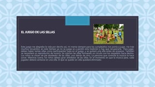 C
EL JUEGO DE LAS SILLAS
Este juego me alegraba la vida por decirlo asi, mi mama siempre para los cumpleaños nos ponía a jugar, me trae
muchos recuerdos, en este tiempo ya no se juega se a perdió esta tradición y hay que recuperarla. Para jugar,
deben haber tantas sillas como participantes haya en el juego, y se quitará una silla antes de empezar. También
se necesitará un reproductor de música. Se colocan las sillas formando un círculo con los respaldos hacia dentro.
Los niños se sitúan de pie alrededor de las sillas, uno detrás de otro. La persona que controla la música la hace
sonar. Mientras suena, los niños deben girar alrededor de las sillas. En el momento en que la música para, cada
jugador deberá sentarse en una silla. El que se quede sin silla quedará eliminado.
 