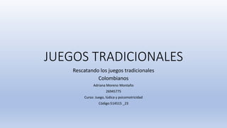 JUEGOS TRADICIONALES
Rescatando los juegos tradicionales
Colombianos
Adriana Moreno Montaño
26945775
Curso: Juego, lúdica y psicomotricidad
Código:514515 _23
 