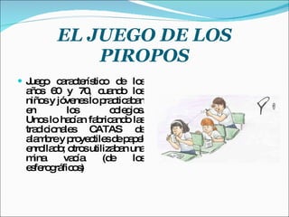 EL JUEGO DE LOS PIROPOS Juego característico de los años 60 y 70, cuando los niños y jóvenes lo practicaban en los colegios. Unos lo hacían fabricando las tradicionales CATAS de alambre y proyectiles de papel enrollado; otros utilizaban una mina vacía (de los esferográficos) 