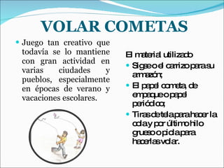 VOLAR COMETAS Juego tan creativo que todavía se lo mantiene con gran actividad en varias ciudades y pueblos, especialmente en épocas de verano y vacaciones escolares. El material utilizado Sigse o el carrizo para su armazón; El papel cometa, de empaque o papel periódico; Tiras de tela para hacer la cola y por último hilo grueso o piola para hacerlas volar. 