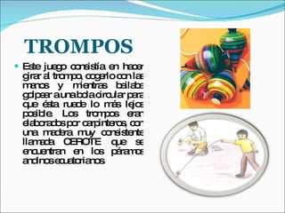 TROMPOS Este juego consistía en hacer girar al trompo, cogerlo con las manos y mientras bailaba golpear a una bola circular para que ésta ruede lo más lejos posible. Los trompos eran elaborados por carpinteros, con una madera muy consistente llamada CEROTE que se encuentran en los páramos andinos ecuatorianos. 