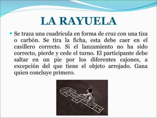 LA RAYUELA Se traza una cuadricula en forma de cruz con una tiza o carbón. Se tira la ficha, esta debe caer en el casillero correcto. Si el lanzamiento no ha sido correcto, pierde y cede el turno. El participante debe saltar en un pie por los diferentes cajones, a excepción del que tiene el objeto arrojado. Gana quien concluye primero.  
