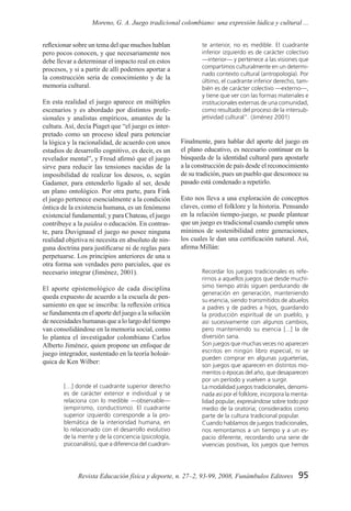 95Revista Educación física y deporte, n. 27–2, 93-99, 2008, Funámbulos Editores
Moreno, G. A. Juego tradicional colombiano: una expresión lúdica y cultural ...
reflexionar sobre un tema del que muchos hablan
pero pocos conocen, y que necesariamente nos
debe llevar a determinar el impacto real en estos
procesos, y si a partir de allí podemos aportar a
la construcción seria de conocimiento y de la
memoria cultural.
En esta realidad el juego aparece en múltiples
escenarios y es abordado por distintos profe-
sionales y analistas empíricos, amantes de la
cultura. Así, decía Piaget que “el juego es inter-
pretado como un proceso ideal para potenciar
la lógica y la racionalidad, de acuerdo con unos
estadios de desarrollo cognitivo, es decir, es un
revelador mental”, y Freud afirmó que el juego
sirve para reducir las tensiones nacidas de la
imposibilidad de realizar los deseos, o, según
Gadamer, para entenderlo ligado al ser, desde
un plano ontológico. Por otra parte, para Fink
el juego pertenece esencialmente a la condición
óntica de la existencia humana, es un fenómeno
existencial fundamental; y para Chateau, el juego
contribuye a la paidea o educación. En contras-
te, para Duvignaud el juego no posee ninguna
realidad objetiva ni necesita en absoluto de nin-
guna doctrina para justificarse ni de reglas para
perpetuarse. Los principios anteriores de una u
otra forma son verdades pero parciales, que es
necesario integrar (Jiménez, 2001).
El aporte epistemológico de cada disciplina
queda expuesto de acuerdo a la escuela de pen-
samiento en que se inscriba: la reflexión crítica
se fundamenta en el aporte del juego a la solución
de necesidades humanas que a lo largo del tiempo
van consolidándose en la memoria social, como
lo plantea el investigador colombiano Carlos
Alberto Jiménez, quien propone un enfoque de
juego integrador, sustentado en la teoría holoár-
quica de Ken Wilber:
[…] donde el cuadrante superior derecho
es de carácter exterior e individual y se
relaciona con lo medible —observable—
(empirismo, conductismo). El cuadrante
superior izquierdo corresponde a la pro-
blemática de la interioridad humana, en
lo relacionado con el desarrollo evolutivo
de la mente y de la conciencia (psicología,
psicoanálisis), que a diferencia del cuadran-
te anterior, no es medible. El cuadrante
inferior izquierdo es de carácter colectivo
—interior— y pertenece a las visiones que
compartimos culturalmente en un determi-
nado contexto cultural (antropología). Por
último, el cuadrante inferior derecho, tam-
bién es de carácter colectivo —externo—,
y tiene que ver con las formas materiales e
institucionales externas de una comunidad,
como resultado del proceso de la intersub-
jetividad cultural”. (Jiménez 2001)
Finalmente, para hablar del aporte del juego en
el plano educativo, es necesario continuar en la
búsqueda de la identidad cultural para apostarle
a la construcción de país desde el reconocimiento
de su tradición, pues un pueblo que desconoce su
pasado está condenado a repetirlo.
Esto nos lleva a una exploración de conceptos
claves, como el folklore y la historia. Pensando
en la relación tiempo-juego, se puede plantear
que un juego es tradicional cuando cumple unos
mínimos de sostenibilidad entre generaciones,
los cuales le dan una certificación natural. Así,
afirma Millán:
Recordar los juegos tradicionales es refe-
rirnos a aquellos juegos que desde muchí-
simo tiempo atrás siguen perdurando de
generación en generación, manteniendo
su esencia, siendo transmitidos de abuelos
a padres y de padres a hijos, guardando
la producción espiritual de un pueblo, y
así sucesivamente con algunos cambios,
pero manteniendo su esencia [...] la de
diversión sana.
Son juegos que muchas veces no aparecen
escritos en ningún libro especial, ni se
pueden comprar en algunas jugueterías,
son juegos que aparecen en distintos mo-
mentos o épocas del año, que desaparecen
por un período y vuelven a surgir.
La modalidad juegos tradicionales, denomi-
nada así por el folklore, incorpora la menta-
lidad popular, expresándose sobre todo por
medio de la oratoria; considerados como
parte de la cultura tradicional popular.
Cuando hablamos de juegos tradicionales,
nos remontamos a un tiempo y a un es-
pacio diferente, recordando una serie de
vivencias positivas, los juegos que hemos
 