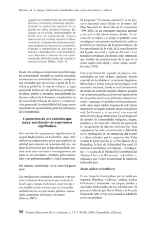 96 Revista Educación física y deporte, n. 27–2, 93-99, 2008, Funámbulos Editores
Moreno, G. A. Juego tradicional colombiano: una expresión lúdica y cultural ...
jugado han sido diferentes, de intensidades
diversas y momentos evolutivos distintos.
Guardan la producción espiritual de un
pueblo en cierto periódico histórico. Esa
cultura no es oficial, desarrollándose de
modo oral, no quedando de ninguna
manera escrita, estando siempre en trans-
formación, incorporando creaciones anóni-
mas de generaciones que van sucediendo.
Practicar y transmitirlos es acercarse al
folklore, a las tradiciones, a las costumbres,
usos, leyendas y creencias de una región,
resultando difícil disociarlos del comporta-
miento humano. (Millán, 2003: 7)
Desde este enfoque es importante posibilitar que
las comunidades rescaten su esencia ancestral,
reconozcan sus costumbres lúdicas y recuperen
una identidad que prevalezca a pesar de la in-
cidencia global de la nuevas culturas, y sigan
generando hábitos de vida positivos y saludables
en niños, adultos y ancianos, trascendiendo las
diversas esferas de lo humano, cumpliendo con
las necesidades básicas de recreo y compensa-
ción generando la sostenibilidad del juego como
manifestación sociocultural, parte del patrimonio
de la humanidad.
El panorama de una Colombia que
juega: socialización de experiencias
significativas
Son muchas las experiencias significativas de
juegos tradicionales en Colombia. Aquí haré
referencia a algunos proyectos que considero de
utilidad para mostrar un panorama del país, sin
dejar de reconocer que se han desarrollado mu-
chas otras intervenciones e investigaciones por
parte de universidades, entidades gubernamen-
tales y no gubernamentales y redes interesadas.
Un nuevo comienzo: otro motivo para
vivir
Las producciones culturales, artísticas y recrea-
tivas se derivan de un proceso que va desde lo
local y que conjuga tradiciones, experiencias y
con modificaciones sociales que se consolidan
simbólicamente en expresiones plástica, artesa-
nales, dancística, literarias y de juegos
(Osorio, 2002)
El programa “Un nuevo comienzo” es un pro-
yecto nacional desarrollado en el marco del
Plan Nacional de Desarrollo de la Recreación
1998-2002; es un encuentro nacional cultural
y recreativo del adulto mayor, donde: “la re-
creación, la lúdica y el juego se perfilan como
estrategias o mecanismos mediante los cuales se
posibilita la expresión de la propia historia, de
los aprendizajes de la vida, de la manifestación
del legado ancestral y cultural del cual el ser
humano es producto; en últimas como estrategias
que median las enunciaciones de lo que se es
como sujeto individual y como sujeto social”
(Osorio, 2002).
Esta experiencia ha seguido un proceso me-
todológico en todo el país, haciendo énfasis
especial en la cobertura, la memoria (registros,
filmaciones y fichas técnicas de los juegos) y un
encuentro nacional, donde se realizan muestras
de expresión corporal, musical, literaria, plástica
y procesos artesanales, así como en la generación
de encuentros creativos y ambientes interactivos,
como Expojuego, Expolúdica e Intercambiemos,
entre otros.Aquí adultos mayores de todo el país
transmiten su legado cultural desde la tradición
oral, lo literario y lo ancestral, con especial
atención en el juego tradicional. La participación
de abuelos de comunidades indígenas, negras,
mestizas y de todas las culturas ha permitido
la recopilación de diversa información. Esta
experiencia ha sido sistematizada y difundida
en la publicación de las memorias del evento
y videos editados por la organización. Cabe
resaltar la participación de la Presidencia de la
República, la Red de Solidaridad Nacional, El
Instituto Colombiano del Deporte —Coldepor-
tes— y la guía de la Fundación Colombiana del
Tiempo Libre y la Recreación —Funlibre—,
entidades que vienen recuperando la memoria
lúdica del país.
Mapa lúdico colombiano
Es un proyecto investigativo que recopila por
regiones (Pacífica, Atlántica, Andina, Llanos
Orientales y Amazonía) los juegos, rondas y
canciones tradicionales de los colombianos. El
proyecto liderado por Óscar Vahos y la Escuela
Popular de Arte (EPA) de la ciudad de Medellín
es en sus palabras:
 