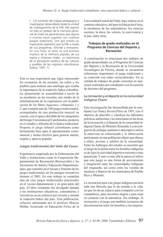 97Revista Educación física y deporte, n. 27–2, 93-99, 2008, Funámbulos Editores
Moreno, G. A. Juego tradicional colombiano: una expresión lúdica y cultural ...
[…] el contexto del trabajo pedagógico e
investigativo desarrollado desde la unidad
de investigaciones de la EPA, ella registra
no sólo un pedazo de la memoria perso-
nal de todas las generaciones que alguna
o muchas veces jugamos con nuestras
propias tradiciones, sino que enseña un
importante repertorio que la EPA a través
de sus programas, difunde y enriquece.
En una frase, el texto es una primera
muestra de la memoria popular, de sus
signos y síntomas vitales, un testimonio
de la percepción estética de las culturas
y pueblos de las regiones colombianas
(Vahos, 1991: 1).
Ésta es una experiencia que logra transcender
los escenarios de las escuelas, las calles y los
pueblos para realizar una antología que resalta
la importancia de la tradición lúdica colombia-
na, permitiendo su sostenibilidad a través de
su enseñanza en las escuelas, por medio de la
sistematización de la experiencia con la publi-
cación de los libros Juguemos, volúmenes 1 y
2, que compila más de 140 juegos tradicionales,
acompañados de una producción musical en
casetes, con el apoyo decidido de los integrantes
del Grupo Coreomusical Canchimalos, pioneros
en el estudio y difusión de la lúdica tradicional.
Propone el juego infantil colombiano como
herramienta base para el aprestamiento coreo-
musical y medio efectivo para generar interés,
respeto y aprecio popular.
Juegos tradicionales del Valle del Cauca
Experiencia auspiciada por la Gobernación del
Valle e instituciones como la Corporación De-
partamental de Recreación (Recreavalle) y las
Secretarías de Salud y Educación Departamen-
tales, que consistió en el rescate y fomento de los
juegos tradicionales en los parques recreativos
durante el 2003. En este trabajo se compilan
más de cien juegos tradicionales practicados
en el vecino departamento y en gran parte del
país. El libro resultante fue divulgado donado
a las instituciones educativas, comunitarias y
recreativas en un esfuerzo por rescatar y animar
la tradición lúdica del país. Esta publicación,
esfuerzo adelantado por el profesor Marcos
Millán, licenciado en Educación Física de la
Universidad Central del Valle, hace énfasis en el
contexto educativo, útil para la Educación Física,
la enseñanza de las matemáticas, las ciencias
sociales, la ética, los valores, la convivencia y
la paz, entre otras.
Trabajos de grado realizados en el
Programa de Ciencias del Deporte y
Recreación
A continuación se relacionan dos trabajos de
grado desarrollados en el Programa de Ciencias
del Deporte y la Recreación de la Universidad
Tecnológica de Pereira, donde se encuentran
referencias importantes al juego tradicional y
su conexión con redes socioculturales. En su
calidad de trabajos de grado consisten en ejer-
cicios realizados por estudiantes con la asesoría
de docentes del programa.
La recreación y el deporte en la comunidad
indígena Chamí
Esta investigación fue desarrollada por la estu-
diante Luz Nancy Rivera Pérez en 1997, con el
objetivo de describir y clasificar las diferentes
prácticas autóctonas y no autóctonas en las áreas
de la recreación y el deporte de la comunidad in-
dígena Chamí, de Mistrató, Risaralda. La investi-
gación de enfoque cualitativo-descriptivo utiliza
la entrevista no estructurada y la observación
participante en una población objeto que abarca
a niños, jóvenes y adultos de la comunidad.
Entre los hallazgos del estudio se encontró que
el juego de la pelota entre los hombres indígenas
es de lejos la actividad deportiva-recreativa más
practicada. Y aun va más allá la autora al inferir
que este juego es una forma de acercamiento
e integración entre las comunidades indígenas
del resguardo, así como entre las veredas de
mestizos y blancos de los municipios de Pueblo
Rico y Mistrató.
La recreación para este grupo indígena encierra
toda una filosofía que le da sentido a la vida,
ya que les da un espacio para compartir con los
compañeros, para encontrar alegría y para estar
en contacto con la naturaleza. Sin embargo, la
recreación y el juego son también escenarios de
discriminación entre los hombres y las mujeres.
 