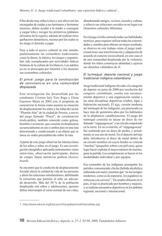 98 Revista Educación física y deporte, n. 27–2, 93-99, 2008, Funámbulos Editores
Moreno, G. A. Juego tradicional colombiano: una expresión lúdica y cultural ...
Ellas desde muy niñas (cinco y seis años) son las
encargadas de cuidar a sus hermanos y hermanas
menores, deben ayudar a la madre a conseguir
y cargar leña y recoger los primitivos (plátanos
silvestres de la región), además de realizar otros
quehaceres domésticos, razones por las cuales se
les niega el derecho a jugar.
Pese a todo el acervo cultural en este sentido,
paulatinamente las costumbres tradicionales
como la danza, la música, los juegos y juguetes,
han sido reemplazados por actividades lúdicas
foráneas de la cultura de los blancos. Los adultos
ya no se preocupan por trasmitir a los menores
sus costumbres culturales.
El pincé: juego para la construcción
de convivencia en una comunidad
desplazada
Esta investigación fue desarrollada por las
estudiantes Cristina Inés Toro Raga y Elena
Guerrero Mejía en 2002 con el propósito de
caracterizar la forma como asumen su situación
de desplazamiento los niños y las niñas del sector
“Plumón Alto” de la ciudad de Pereira, a través
del juego llamado “Pincé”, de coordinación
óculo-pédica, también conocido como golosa,
bombón o avioncito, que consiste en desplazarse
secuencialmente en uno o ambos pies en una ruta
determinada y condicionado a un objeto que se
lanza en orden preestablecido sobre la ruta.
Apartir de este juego observan las interacciones
de los niños y niñas en el juego. Es una investi-
gación etnográfica aplicando instrumentos como
entrevistas, observación participante, diarios
de campo, líneas narrativas gráficas (history
board).
Se encontró que la condición de desplazamiento
forzado afecta la calidad de vida de las personas
y altera las relaciones intrafamiliares, debilitando
la estructura que permite al niño un adecua-
do desarrollo. Más del 50 % de la población
desplazada son niños y adolescentes, quienes
deben interrumpir el curso normal de sus vidas,
abandonando amigos, vecinos, escuela y cultura,
y rehacer sus relaciones sociales en un lugar con
elementos culturales diferentes.
En el juego el niño estimula todas sus habilidades
motrices, pues requiere utilizar todas las extremi-
dades y sentidos para obtener un mejor resultado;
se observa en este trabajo cómo el juego tradi-
cional tiene una transformación y adaptación de
acuerdo al contexto sociocultural, en este caso el
de una comunidad desplazada por la violencia,
donde los niños construyen identidad y ejercen
sus derechos valiéndose de él.
El turmequé: deporte nacional y juego
tradicional indígena colombiano
Juego tradicional indígena elevado a la categoría
de deporte en junio de 2000 por resolución del
congreso colombiano, cuenta con reconoci-
miento deportivo y una organización similar a
las otras disciplinas deportivas (clubes, ligas y
federación nacional). El tejo, versión moderna
del turmequé de los indígenas, era practicado ya
hace más de quinientos años por los habitantes
de la altiplanicie cundiboyacense. El juego del
turmequé consistía en lanzar un disco de oro
llamado “zepguagoscua” a un círculo empotrado
en la tierra. En su evolución, el “zepguagoscua”
fue sustituido por un disco de piedra, y actual-
mente se usa uno de metal. En el deporte del tejo
debe introducirse el disco de metal dentro de
un círculo metálico en cuyos bordes se colocan
“mechas” (pequeños sobres con pólvora), quien
logre hacer explotar el mayor número de mechas,
gana la partida. Las competencias se hacen en las
modalidades individual y por equipos.
Era costumbre de los indígenas acompañar los
partidos consumiendo chicha (bebida alcohólica
elaboradaconmaíz),mientrasque“enlostiempos
modernos, como es de esperarse, los jugadores se
refrescan con cerveza”.1
De amplia difusión en el
país, el tejo es practicado por hombres y mujeres,
y se realizan encuentros deportivos en los ámbitos
regional, nacional e internacional.
1. http://www.educar.org/Educacionfisicaydeportiva/historia/tejo.asp
 