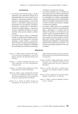 99Revista Educación física y deporte, n. 27–2, 93-99, 2008, Funámbulos Editores
Moreno, G. A. Juego tradicional colombiano: una expresión lúdica y cultural ...
Conclusiones
•	 El carácter universal del juego y lo que
representa como patrimonio cultural de la
humanidad debe ser tema de interés de los
gobiernos, instituciones privadas y organi-
zaciones no gubernamentales, como resul-
tado de lo cual deben realizarse procesos
permanentes de investigación, formación,
promoción y gestión para su desarrollo y
construcción epistemológica, y para apro-
vechar sus múltiples beneficios en bien de
los niños, niñas, jóvenes, adultos y adultos
mayores.
•	 La relación entre el juego y el desarrollo
humano se manifiesta de múltiples formas,
enriqueciendo las dimensiones históricas,
culturales, sociales, lúdicas y económicas
del ser humano. Es el juego un lenguaje uni-
versal que permite interpretar la realidades
de la sociedad y un excelente escenario para
reivindicar el sentido de lo humano.
•	 Las fiestas populares que se celebran en
todo el país son un escenario de promoción
cultural del juego tradicional, donde confluye
la comunidad con la lúdica, desarrollando
juegos tradicionales, de azar, de habilidades
y de carnaval donde están presentes el baile,
el canto y el disfraz, que animan e integran
la cultura de los pueblos.
•	 Los juegos tradicionales en la actualidad
tienen una gran amenaza en la industria del
juego y del juguete y su relación entre la
cultura del consumo y la producción, que
venden “valores” de poder económico, vio-
lencia y estilos de vida inalcanzables. Son los
retos actuales, por tanto, promover nuestro
patrimonio cultural e interpretar las nuevas
tendencias para adaptarlas y transformarlas
en bien de las generaciones venideras. “En
la forma como juega un pueblo se reconoce
su cultura”.
Referencias
Gómez, H. (1990). Juegos recreativos de la calle:
una herramienta pedagógica. Santafé de
Bogotá: Ministerio de Educación Nacional de
Colombia.
Jiménez, C. A. (2001). Integralidad del juego: una
visión holoárquica. En línea: www.geocities.
com/ludico_pei/.
Jiménez, C. A. (2004). Juego, inteligencia y ciudad.
Pereira Siglo XXI. Pereira: Postergraph.
Millán, M. (2003). Juegos tradicionales del Valle
del Cauca: las tradiciones lúdicas y los valores
acercan a las generaciones. Cali: Secretarías de
Educación y Salud del Valle. Recreavalle.
Moreno, G. & Pachón, N. (2003). Procesos de
Investigación en recreación en la UTP: una
mirada desde lo académico. Pereira, Colombia:
Memorias del I Encuentro Nacional de Docentes
en Recreación.
Sánchez, N (2001). Juegos tradicionales: más allá
del jugar. Cali, Colombia: Memorias del II
Simposio Nacional de Vivencias y Gestión en
Recreación.
Osorio, E. (2002). Recreación y adulto mayor.
Ocio para una vida plena. Bogotá: Ediciones
Funlibre.
Vahos, Ó. (1991). ¡Juguemos! Cultura para la paz.
Medellín: Litoarte Ltda., 1er. volumen.
Vahos, Ó. (2000). ¡Juguemos! Medellín: Real Grá-
ficas, 2º. volumen.
 