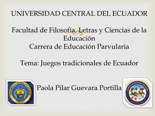UNIVERSIDAD CENTRAL DEL ECUADOR



Facultad de Filosofía, Letras y Ciencias de la
Educación
Carrera de Educación Parvularia
Tema: Juegos tradicionales de Ecuador
Paola Pilar Guevara Portilla

 