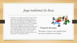 Juego tradicional (la lleva)
• La lleva es un juego muy básico para 3 o mas
jugadores, la temática del juego se trata de
que al azar una persona es escogida como la
lleva osea el Antagonista con el Poder en el
juego, esta persona deberá correr y perseguir
a los demás jugadores con el motivo de
lograr tocar a alguien, cuando este logre tocar
a un jugador deberá decirle 'la llevas', dicho
esto inmediatamente este se libera mientras
que al que agarraron pasa a ser la nueva
lleva y tendrá que hacer el mismo proceso de
perseguir a los jugadores libres .
• Propósito del juego:
Perseguir y coger a otro jugador para
que este continúe con el juego.
 