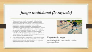 Juego tradicional (la rayuela)
• El juego comienza tirando una pequeña piedra (también
llamada tejo) en el cuadrado número 1, intentando que la
piedra caiga dentro del cuadrado sin tocar las rayas externas.
Se comienza a recorrer la rayuela sin pisar las rayas,
guardando el equilibrio hasta que se llega al cuarto piso
donde hay dos casillas y podemos apoyar los dos pies (uno en
el 4 y otro en el 5). Seguimos al número 6 en un solo pie y
nuevamente, apoyamos los dos pies, uno en el 7 y el otro en
el 8. Ahora hay que volver al número 1, dando la media
vuelta de un salto, (siempre sin pisar las rayas) y deshacer el
mismo camino hasta el número 1 donde nos agacharemos a
recoger la piedra sin apoyar el otro pie.
• Si no hemos pisado raya continuamos el juego, ahora tirando
la piedra en la casilla número 2 y repitiendo lo mismo. Si la
piedra no cayera dentro de la casilla número 2 o tocara una
raya, pasaría el turno al siguiente jugador.
Propósito del juego:
es tirar la piedra en todas las casillas
sucesivamente.
 