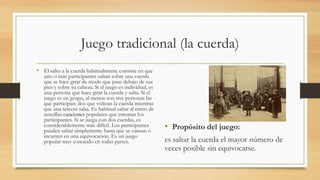 Juego tradicional (la cuerda)
• El salto a la cuerda habitualmente consiste en que
uno o más participantes saltan sobre una cuerda
que se hace girar de modo que pase debajo de sus
pies y sobre su cabeza. Si el juego es individual, es
una persona que hace girar la cuerda y salta. Si el
juego es en grupo, al menos son tres personas las
que participan: dos que voltean la cuerda mientras
que una tercera salta. Es habitual saltar al ritmo de
sencillas canciones populares que entonan los
participantes. Si se juega con dos cuerdas, es
considerablemente más difícil. Los participantes
pueden saltar simplemente hasta que se cansan o
incurren en una equivocación. Es un juego
popular muy conocido en todas partes.
• Propósito del juego:
es saltar la cuerda el mayor número de
veces posible sin equivocarse.
 