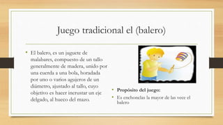 Juego tradicional el (balero)
• El balero, es un juguete de
malabares, compuesto de un tallo
generalmente de madera, unido por
una cuerda a una bola, horadada
por uno o varios agujeros de un
diámetro, ajustado al tallo, cuyo
objetivo es hacer incrustar un eje
delgado, al hueco del mazo.
• Propósito del juego:
• Es enchonclas la mayor de las vece el
balero
 