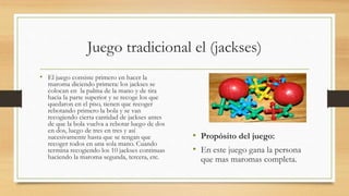 Juego tradicional el (jackses)
• El juego consiste primero en hacer la
maroma diciendo primera: los jackses se
colocan en la palma de la mano y de tira
hacia la parte superior y se recoge los que
quedaron en el piso, tienen que recoger
rebotando primero la bola y se van
recogiendo cierta cantidad de jackses antes
de que la bola vuelva a rebotar luego de dos
en dos, luego de tres en tres y así
sucesivamente hasta que se tengan que
recoger todos en una sola mano. Cuando
termina recogiendo los 10 jackses continuas
haciendo la maroma segunda, tercera, etc.
• Propósito del juego:
• En este juego gana la persona
que mas maromas completa.
 