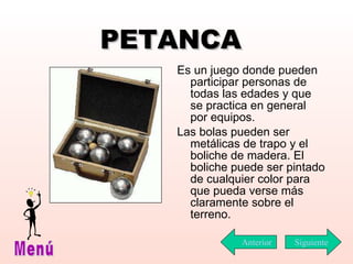 PETANCA Es un juego donde pueden participar personas de todas las edades y que se practica en general por equipos.  Las bolas pueden ser metálicas de trapo y el boliche de madera. El boliche puede ser pintado de cualquier color para que pueda verse más claramente sobre el terreno. Siguiente Menú Anterior 