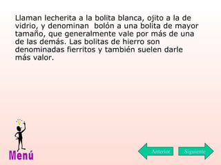 Llaman lecherita a la bolita blanca, ojito a la de vidrio, y denominan  bolón a una bolita de mayor tamaño, que generalmente vale por más de una de las demás. Las bolitas de  hierro  son denominadas fierritos y también suelen darle más valor. Siguiente Menú Anterior 