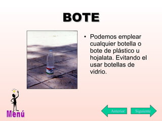 BOTE Podemos emplear cualquier botella o bote de plástico u hojalata. Evitando el usar botellas de vidrio. Siguiente Menú Anterior 