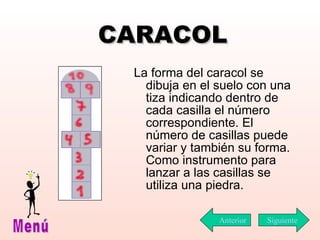 CARACOL La forma del caracol se dibuja en el suelo con una tiza indicando dentro de cada casilla el número correspondiente. El número de casillas puede variar y también su forma. Como instrumento para lanzar a las casillas se utiliza una piedra. Siguiente Menú Anterior 