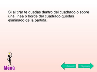Si al tirar te quedas dentro del cuadrado o sobre una línea o borde del cuadrado quedas eliminado de la partida.  Siguiente Menú Anterior 