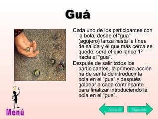 Guá Cada uno de los participantes con la bola ,  desde el “gua” (agujero) lanza hasta la línea de salida y el que más cerca se quede ,  será el que  lance 1º  hacia el “gua”. Después de salir todos los participantes, la primera acción ha de ser la de introducir la bola en el “gua” y después golpear a cada contrincante para finalizar introduciendo la bola en el “gua”.  Siguiente Menú Anterior 