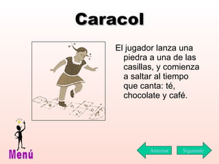 Caracol El jugador lanza una piedra a una de las casillas, y comienza a saltar al tiempo que canta: té, chocolate y café. Siguiente Menú Anterior 