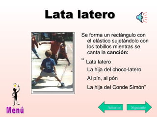 Lata latero Se forma un rectángulo con el elástico sujetándolo con los tobillos mientras se canta la  canción: “  Lata latero  La hija del choco-latero Al pín, al pón La hija del Conde Simón” Siguiente Menú Anterior 