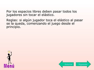 P or los espacios libres deben pasar todos los jugadores sin tocar el elástico. Reglas: si algún jugador toca el elástico al pasar se la queda, comenzando el juego desde el principio. Siguiente Menú Anterior 