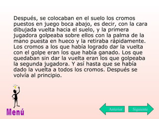 Después, se colocaban en el suelo los cromos puestos en juego boca abajo, es decir, con la cara dibujada vuelta hacia el suelo, y la primera jugadora golpeaba sobre ellos con la palma de la mano puesta en hueco y la retiraba rápidamente. Los cromos a los que había logrado dar la vuelta con el golpe eran los que había ganado. Los que quedaban sin dar la vuelta eran los que golpeaba la segunda jugadora. Y así hasta que se había dado la vuelta a todos los cromos. Después se volvía al principio.  Siguiente Menú Anterior 