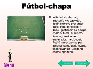 Fútbol-chapa En el fútbol de chapas, artesanía y creatividad están siempre presentes, pues cada participante debe "gestionar" su equipo como si fuera, al mismo tiempo, presidente, entrenador, médico, etc. Podrá hacer ofertas por botones de equipos rivales, fichar cuantos jugadores estime oportuno. Siguiente Menú Anterior 