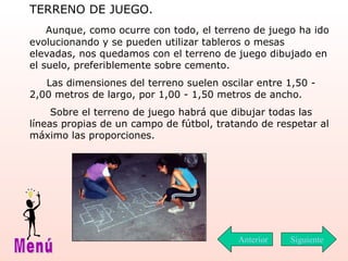 TERRENO DE JUEGO. Aunque, como ocurre con todo, el terreno de juego ha ido evolucionando y se pueden utilizar tableros o mesas elevadas, nos quedamos con el terreno de juego dibujado en el suelo, preferiblemente sobre cemento. Las dimensiones del terreno suelen oscilar entre 1,50 - 2,00 metros de largo, por 1,00 - 1,50 metros de ancho. Sobre el terreno de juego habrá que dibujar todas las líneas propias de un campo de fútbol, tratando de respetar al máximo las proporciones. Siguiente Menú Anterior 