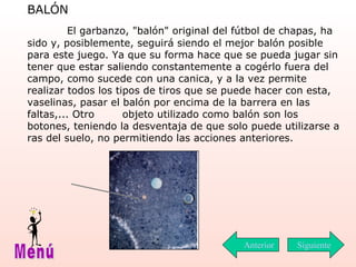 BALÓN   El garbanzo, "balón" original del fútbol de chapas, ha sido y, posiblemente, seguirá siendo el mejor balón posible para este juego. Ya que su forma hace que se pueda jugar sin tener que estar saliendo constantemente a  cogérlo  fuera del campo, como sucede con una canica, y a la vez permite realizar todos los tipos de tiros que se puede hacer con esta, vaselinas,  p asar el balón por encima de la barrera en las faltas,... Otro  objeto utilizado como balón son los botones, teniendo la desventaja de que solo puede utilizarse a ras del suelo, no permitiendo las acciones anteriores. Siguiente Menú Anterior 