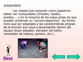 JUGADORES    Las chapas que actuarán como jugadores deben ser manipulados (limados, lijados, pulidos, ...) en la mayoría de los casos antes de que puedan comenzar su "carrera deportiva". Su forma tiene que ser adaptada a las características propias de la función que vaya a desempeñar dentro del equipo (buen pasador, elevador del balón, rematador de cabeza, portero, etc.). Siguiente Menú Anterior 